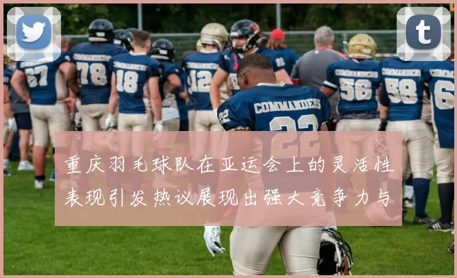 重庆羽毛球队在亚运会上的灵活性表现引发热议展现出强大竞争力与团队协作精神
