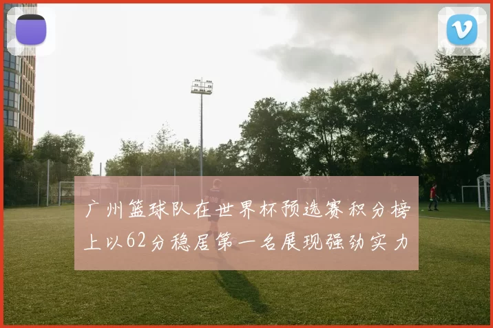 广州篮球队在世界杯预选赛积分榜上以62分稳居第一名展现强劲实力
