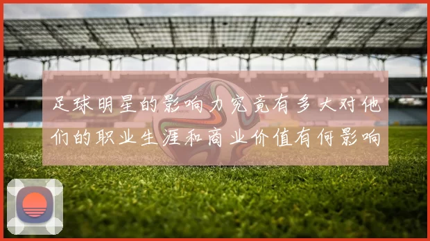 足球明星的影响力究竟有多大对他们的职业生涯和商业价值有何影响