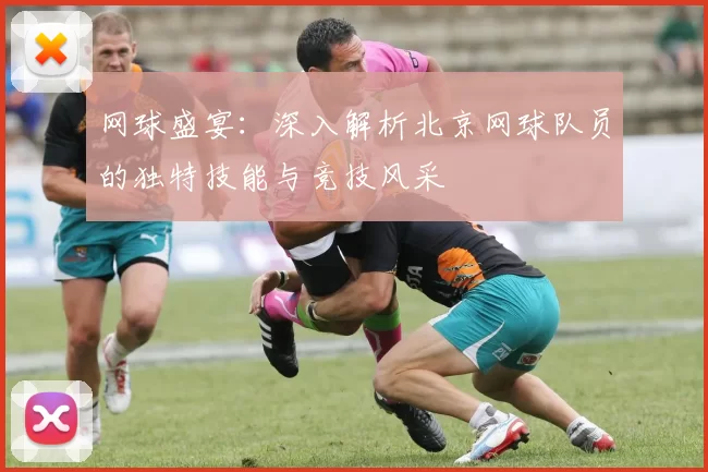 网球盛宴：深入解析北京网球队员的独特技能与竞技风采